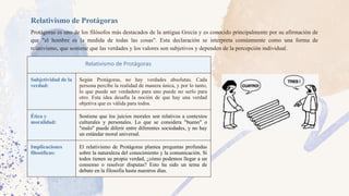 Relativismo de Protágoras
Protágoras es uno de los filósofos más destacados de la antigua Grecia y es conocido principalmente por su afirmación de
que "el hombre es la medida de todas las cosas". Esta declaración se interpreta comúnmente como una forma de
relativismo, que sostiene que las verdades y los valores son subjetivos y dependen de la percepción individual.
Relativismo de Protágoras
Subjetividad de la
verdad:
Según Protágoras, no hay verdades absolutas. Cada
persona percibe la realidad de manera única, y por lo tanto,
lo que puede ser verdadero para uno puede no serlo para
otro. Esta idea desafía la noción de que hay una verdad
objetiva que es válida para todos.
Ética y
moralidad:
Sostiene que los juicios morales son relativos a contextos
culturales y personales. Lo que se considera "bueno" o
"malo" puede diferir entre diferentes sociedades, y no hay
un estándar moral universal.
Implicaciones
filosóficas:
El relativismo de Protágoras plantea preguntas profundas
sobre la naturaleza del conocimiento y la comunicación. Si
todos tienen su propia verdad, ¿cómo podemos llegar a un
consenso o resolver disputas? Esto ha sido un tema de
debate en la filosofía hasta nuestros días.
 