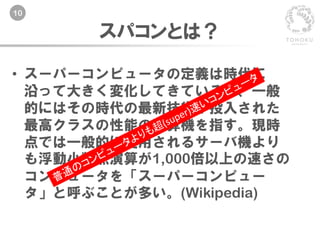10
スパコンとは？
• スーパーコンピュータの定義は時代に
沿って大きく変化してきているが、一般
的にはその時代の最新技術が投入された
最高クラスの性能の計算機を指す。現時
点では一般的に使用されるサーバ機より
も浮動小数点演算が1,000倍以上の速さの
コンピュータを「スーパーコンピュー
タ」と呼ぶことが多い。(Wikipedia)
 