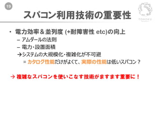 19
• 電力効率＆並列度 (+耐障害性 etc)の向上
– アムダールの法則
– 電力・設置面積
システムの大規模化・複雑化が不可避
= カタログ性能だけがよくて、実際の性能は低いスパコン？
 複雑なスパコンを使いこなす技術がますます重要に！
スパコン利用技術の重要性
 