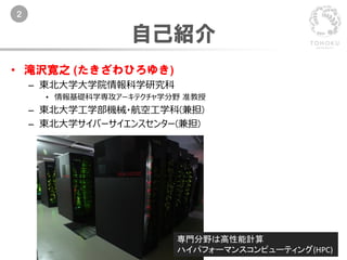 2
自己紹介
• 滝沢寛之 (たきざわひろゆき)
– 東北大学大学院情報科学研究科
• 情報基礎科学専攻アーキテクチャ学分野 准教授
– 東北大学工学部機械・航空工学科(兼担)
– 東北大学サイバーサイエンスセンター(兼担)
専門分野は高性能計算
ハイパフォーマンスコンピューティング(HPC)
 