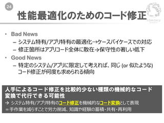 24
性能最適化のためのコード修正
• Bad News
– システム特有/アプリ特有の最適化→ケースバイケースでの対応
– 修正箇所はアプリコード全体に散在→保守性の著しい低下
• Good News
– 特定のシステム/アプリに限定して考えれば、同じ (or 似たような)
コード修正が何度も求められる傾向
人手によるコード修正を比較的少ない種類の機械的なコード
変換で代行できる可能性
 システム特有/アプリ特有のコード修正を機械的なコード変換として表現
＝手作業を減らすことで労力削減、知識や経験の蓄積・共有・再利用
 