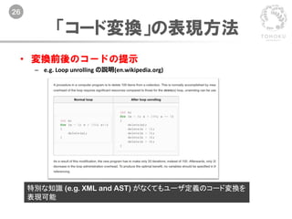 26
「コード変換」の表現方法
• 変換前後のコードの提示
– e.g. Loop unrolling の説明(en.wikipedia.org)
特別な知識 (e.g. XML and AST) がなくてもユーザ定義のコード変換を
表現可能
 