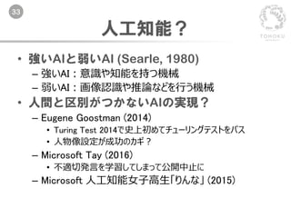 33
人工知能？
• 強いAIと弱いAI (Searle, 1980)
– 強いAI：意識や知能を持つ機械
– 弱いAI：画像認識や推論などを行う機械
• 人間と区別がつかないAIの実現？
– Eugene Goostman (2014)
• Turing Test 2014で史上初めてチューリングテストをパス
• 人物像設定が成功のカギ？
– Microsoft Tay (2016)
• 不適切発言を学習してしまって公開中止に
– Microsoft 人工知能女子高生「りんな」 (2015)
 