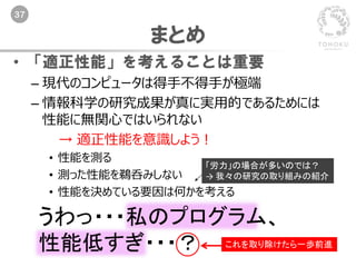 37
まとめ
• 「適正性能」を考えることは重要
– 現代のコンピュータは得手不得手が極端
– 情報科学の研究成果が真に実用的であるためには
性能に無関心ではいられない
→ 適正性能を意識しよう！
• 性能を測る
• 測った性能を鵜呑みしない
• 性能を決めている要因は何かを考える
うわっ・・・私のプログラム、
性能低すぎ・・・？ これを取り除けたら一歩前進
「労力」の場合が多いのでは？
→ 我々の研究の取り組みの紹介
 