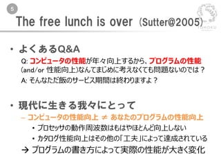 5
• よくあるQ&A
Q: コンピュータの性能が年々向上するから、プログラムの性能
(and/or 性能向上)なんてまじめに考えなくても問題ないのでは？
A: そんなただ飯のサービス期間は終わりますよ？
• 現代に生きる我々にとって
– コンピュータの性能向上 ≠ あなたのプログラムの性能向上
• プロセッサの動作周波数はもはやほとんど向上しない
• カタログ性能向上はその他の「工夫」によって達成されている
 プログラムの書き方によって実際の性能が大きく変化
The free lunch is over (Sutter@2005)
 