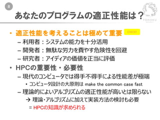 8
• 適正性能を考えることは極めて重要
– 利用者：システムの能力を十分活用
– 開発者：無駄な労力を費やす危険性を回避
– 研究者：アイディアの価値を正当に評価
• HPCの重要性・必要性
– 現代のコンピュータでは得手不得手による性能差が極端
• コンピュータ設計の大原則は make the common case fast
– 理論的によいアルゴリズムの適正性能が高いとは限らない
 理論・アルゴリズムに加えて実装方法の検討も必要
= HPCの知識が求められる
あなたのプログラムの適正性能は？
CHECK!
 