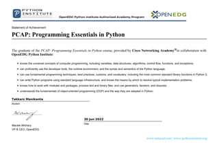 Statement of Achievement
PCAP: Programming Essentials in Python
The graduate of the PCAP: Programming Essentials in Python course, provided by Cisco Networking Academy®in collaboration with
OpenEDG Python Institute:
knows the universal concepts of computer programming, including variables, data structures, algorithms, control flow, functions, and exceptions;
can proficiently use the developer tools, the runtime environment, and the syntax and semantics of the Python language;
can use fundamental programming techniques, best practices, customs, and vocabulary, including the most common standard library functions in Python 3;
can write Python programs using standard language infrastructure, and knows the means by which to resolve typical implementation problems;
knows how to work with modules and packages, process text and binary files, and use generators, iterators, and closures;
understands the fundamentals of object-oriented programming (OOP) and the way they are adopted in Python.
Takkars Manikanta
Student
Maciek Wichary
VP & CEO, OpenEDG
30 Jun 2022
Date
www.netacad.com | www.pythoninstitute.org
 