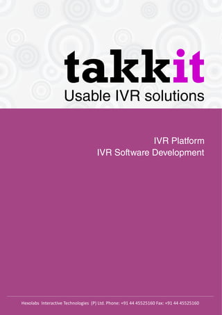 takkitUsable IVR solutions
IVR Platform
IVR Software Development
Hexolabs Interactive Technologies (P) Ltd. Phone: +91 44 45525160 Fax: +91 44 45525160
 