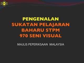 PENGENALAN
SUKATAN PELAJARAN
   BAHARU STPM
  970 SENI VISUAL
 MAJLIS PEPERIKSAAN MALAYSIA
 