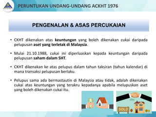 • CKHT dikenakan atas keuntungan yang boleh dikenakan cukai daripada
pelupusan aset yang terletak di Malaysia.
• Mulai 21.10.1988, cukai ini diperluaskan kepada keuntungan daripada
pelupusan saham dalam SHT.
• CKHT dikenakan ke atas pelupus dalam tahun taksiran (tahun kalendar) di
mana transaksi pelupusan berlaku.
• Pelupus sama ada bermastautin di Malaysia atau tidak, adalah dikenakan
cukai atas keuntungan yang terakru kepadanya apabila melupuskan aset
yang boleh dikenakan cukai itu.
PENGENALAN & ASAS PERCUKAIAN
PERUNTUKAN UNDANG-UNDANG ACKHT 1976
 