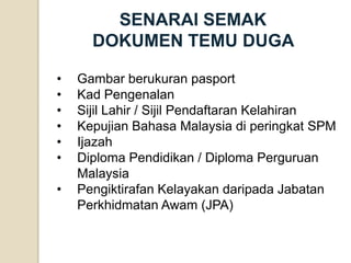 SENARAI SEMAK DOKUMEN TEMU DUGA 
•Gambar berukuran pasport 
•Kad Pengenalan 
•Sijil Lahir / Sijil Pendaftaran Kelahiran 
•Kepujian Bahasa Malaysia di peringkat SPM 
•Ijazah 
•Diploma Pendidikan / Diploma Perguruan Malaysia 
•Pengiktirafan Kelayakan daripada Jabatan Perkhidmatan Awam (JPA)  
