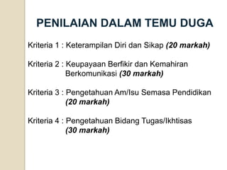 Kriteria 1 : Keterampilan Diri dan Sikap (20 markah) Kriteria 2 : Keupayaan Berfikir dan Kemahiran Berkomunikasi (30 markah) Kriteria 3 : Pengetahuan Am/Isu Semasa Pendidikan (20 markah) Kriteria 4 : Pengetahuan Bidang Tugas/Ikhtisas (30 markah) 
PENILAIAN DALAM TEMU DUGA  