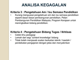 ANALISA KEGAGALAN 
Kriteria 3 : Pengetahuan Am / Isu Semasa Pendidikan 
•Kurang menguasai pengetahuan am dan isu semasa pendidikan seperti dasar-dasar pembangunan pendidikan, Pelan Pembangunan Pendidikan Malaysia, Program Kerajaan untuk meningkatkan bidang pendidikan. Kriteria 4 : Pengetahuan Bidang Tugas / Ikhtisas 
•Cetek ilmu pedagogi 
•Lemah dari segi ’content knowledge’ bidang 
•Tidak boleh menjawab soalan berkaitan teknik / kaedah / pendekatan pengajaran dengan jelas dan menyakinkan  