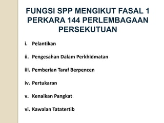 FUNGSI SPP MENGIKUT FASAL 1 PERKARA 144 PERLEMBAGAAN PERSEKUTUAN 
i.Pelantikan 
ii.Pengesahan Dalam Perkhidmatan 
iii.Pemberian Taraf Berpencen 
iv.Pertukaran 
v.Kenaikan Pangkat 
vi.Kawalan Tatatertib  