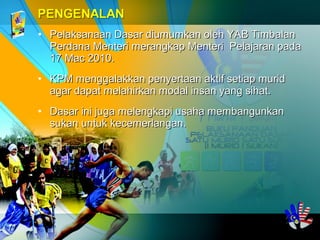• Pelaksanaan Dasar diumumkan oleh YAB TimbalanPelaksanaan Dasar diumumkan oleh YAB Timbalan
Perdana Menteri merangkap Menteri Pelajaran padaPerdana Menteri merangkap Menteri Pelajaran pada
17 Mac 2010.17 Mac 2010.
• KPM menggalakkan penyertaan aktif setiap muridKPM menggalakkan penyertaan aktif setiap murid
agar dapat melahirkan modal insan yang sihat.agar dapat melahirkan modal insan yang sihat.
• Dasar ini juga melengkapi usaha membangunkanDasar ini juga melengkapi usaha membangunkan
sukan untuk kecemerlangansukan untuk kecemerlangan..
 