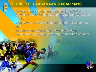 • Segala sumber untuk mata pelajaran PJPK diSegala sumber untuk mata pelajaran PJPK di
sekolah hendaklah diguna sama bagi melaksanakansekolah hendaklah diguna sama bagi melaksanakan
1M1S;1M1S;
• Penyertaan aktif semua murid dalam aktiviti sukan;Penyertaan aktif semua murid dalam aktiviti sukan;
dandan
• Ibu bapa dan agensi luar sukan digalakkanIbu bapa dan agensi luar sukan digalakkan
menyumbang kepada pembangunan sukan sekolah.menyumbang kepada pembangunan sukan sekolah.
 