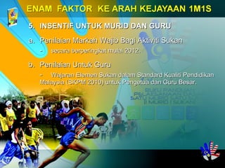 5.5. INSENTIF UNTUK MURID DAN GURUINSENTIF UNTUK MURID DAN GURU
a.a. Penilaian Markah Wajib Bagi Aktiviti SukanPenilaian Markah Wajib Bagi Aktiviti Sukan
-- secara berperingkat mulai 2012.secara berperingkat mulai 2012.
b.b. Penilaian Untuk GuruPenilaian Untuk Guru
-- Wajaran Elemen Sukan dalam Standard Kualiti PendidikanWajaran Elemen Sukan dalam Standard Kualiti Pendidikan
Malaysia (SKPM 2010) untuk Pengetua dan Guru Besar.Malaysia (SKPM 2010) untuk Pengetua dan Guru Besar.
 