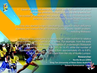• Causes of childhood obesity in Malaysia: potential interaction of foodCauses of childhood obesity in Malaysia: potential interaction of food
availability, children's lifestyle choices and eating behaviour.availability, children's lifestyle choices and eating behaviour.
• The number of overweight and obese children has reached epidemicThe number of overweight and obese children has reached epidemic
levels in developed and newly industrialised countries.levels in developed and newly industrialised countries.
• It has also started to rise in developing countries in which deficiencyIt has also started to rise in developing countries in which deficiency
diseases and malnutrition still represent a major public health problem,diseases and malnutrition still represent a major public health problem,
including Malaysia.including Malaysia.
• Malaysia has undergone a transition from under-nutrition to relativeMalaysia has undergone a transition from under-nutrition to relative
over-nutrition within a period of 30 years. For example, from the earlyover-nutrition within a period of 30 years. For example, from the early
1990s to 2000, the reported incidence of underweight Malaysian1990s to 2000, the reported incidence of underweight Malaysian
children has dropped from 55% to 14.4% while the number ofchildren has dropped from 55% to 14.4% while the number of
overweight children has increased from approximately 4% to 9.8%,overweight children has increased from approximately 4% to 9.8%,
with at least 7.3% of cases from the city of Kuala Lumpur.with at least 7.3% of cases from the city of Kuala Lumpur.
ResearcherResearcher
• Neville Bruce (UWA)Neville Bruce (UWA)
• Greg Tan (University of Notre Dame Australia)Greg Tan (University of Notre Dame Australia)
• Saheera Kamarzaman (UWA)Saheera Kamarzaman (UWA)
 