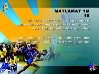 MATLAMAT 1M
1S
• untuk membangunkan modal insan melaluiuntuk membangunkan modal insan melalui
penyertaan yang menyeluruh dari kalangan muridpenyertaan yang menyeluruh dari kalangan murid
dalam kegiatan sukan sepanjang tahundalam kegiatan sukan sepanjang tahun
• untuk memupuk budaya bersukan dan gaya hidupuntuk memupuk budaya bersukan dan gaya hidup
sihat di kalangan murid sekolah dan warga sekolahsihat di kalangan murid sekolah dan warga sekolah
 