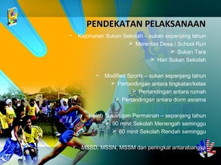 PENDEKATAN PELAKSANAANPENDEKATAN PELAKSANAAN
• Kejohanan Sukan Sekolah – sukan sepanjang tahun
 Merentas Desa / School Run
 Sukan Tara
 Hari Sukan Sekolah
• Modified Sports – sukan sepanjang tahun
 Pertandingan antara tingkatan/kelas
 Pertandingan antara rumah
 Pertandingan antara dorm asrama
• Kelab Sukan dan Permainan – sepanjang tahun
 90 minit Sekolah Menengah seminggu
 60 minit Sekolah Rendah seminggu
• MSSD, MSSN, MSSM dan peringkat antarabangsa
 