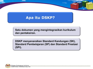 Satu dokumen yang mengintegrasikan kurikulum
dan pentaksiran.
DSKP menyenaraikan Standard Kandungan (SK),
Standard Pembelajaran (SP) dan Standard Prestasi
(SPi).

Bahagian Pembangunan Kurikulum
KEMENTERIAN PENDIDIKAN MALAYSIA

 