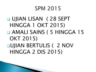  UJIAN LISAN ( 28 SEPT
HINGGA 1 OKT 2015)
 AMALI SAINS ( 5 HINGGA 15
OKT 2015)
UJIAN BERTULIS ( 2 NOV
HINGGA 2 DIS 2015)
 
