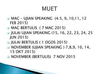  MAC – UJIAN SPEAKING (4.5, 9, 10,11, 12
FEB 2015)
 MAC BERTULIS ( 7 MAC 2015)
 JULAI UJIAN SPEAKING (15, 16, 22, 23, 24, 25
JUN 2015)
 JULAI BERTULIS ( 1 OGOS 2015)
 NOVEMBER (UJIAN SPEAKING ) 7,8,9, 10, 14,
15 OKT 2015)
 NOVEMBER (BERTULIS) 7 NOV 2015
 