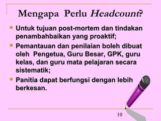 Mengapa Perlu Headcount?
   Untuk tujuan post-mortem dan tindakan
    penambahbaikan yang proaktif;
   Pemantauan dan penilaian boleh dibuat
    oleh Pengetua, Guru Besar, GPK, guru
    kelas, dan guru mata pelajaran secara
    sistematik;
   Panitia dapat berfungsi dengan lebih
    berkesan.


                                 10
 