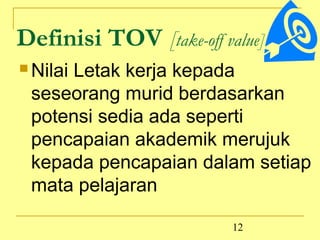 Definisi TOV [take-off value]:
 Nilai
     Letak kerja kepada
 seseorang murid berdasarkan
 potensi sedia ada seperti
 pencapaian akademik merujuk
 kepada pencapaian dalam setiap
 mata pelajaran

                         12
 