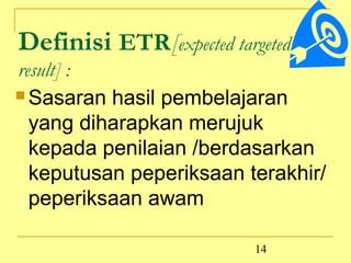 Definisi ETR[expected targeted
result] :
 Sasaran hasil pembelajaran

  yang diharapkan merujuk
  kepada penilaian /berdasarkan
  keputusan peperiksaan terakhir/
  peperiksaan awam

                          14
 