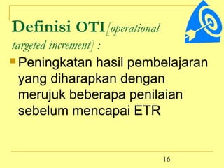 Definisi OTI[operational
targeted increment] :
 Peningkatan hasil pembelajaran

  yang diharapkan dengan
  merujuk beberapa penilaian
  sebelum mencapai ETR


                           16
 