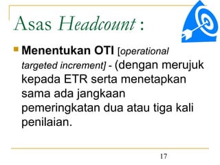 Asas Headcount :
   Menentukan OTI [operational
    targeted increment] - (dengan merujuk
    kepada ETR serta menetapkan
    sama ada jangkaan
    pemeringkatan dua atau tiga kali
    penilaian.

                                17
 