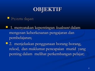 OBJEKTIF
   Peserta dapat:
    1. menyatakan kepentingan headcount dalam
    mengesan keberkesanan pengajaran dan
    pembelajaran;
   2. menjelaskan penggunaan borang-borang,
    rekod, dan maklumat pencapaian murid yang
    penting dalam melihat perkembangan pelajar;


                                                  2
 
