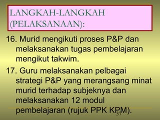LANGKAH-LANGKAH
(PELAKSANAAN):
16. Murid mengikuti proses P&P dan
  melaksanakan tugas pembelajaran
  mengikut takwim.
17. Guru melaksanakan pelbagai
  strategi P&P yang merangsang minat
  murid terhadap subjeknya dan
  melaksanakan 12 modul
  pembelajaran (rujuk PPK KPM).
                             37
 