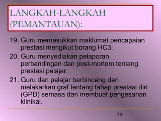 LANGKAH-LANGKAH
(PEMANTAUAN):
19. Guru memasukkan maklumat pencapaian
    prestasi mengikut borang HC3.
20. Guru menyediakan pelaporan
    perbandingan dan post-mortem tentang
    prestasi pelajar.
21. Guru dan pelajar berbincang dan
    melakarkan graf tentang tahap prestasi diri
    (GPD) semasa dan membuat pengesanan
    klinikal.
                                    39
 