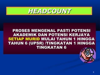 HEADCOUNT


  PROSES MENGENAL PASTI POTENSI
  AKADEMIK DAN POTENSI KERJAYA
SETIAP MURID MULAI TAHUN 1 HINGGA
TAHUN 6 (UPSR) /TINGKATAN 1 HINGGA
           TINGKATAN 6




                                 6
 