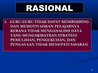 RASIONAL
3. GURU-GURU TIDAK DAPAT MEMBIMBING
   DAN MEMOTIVASIKAN PELAJARNYA
   KERANA TIDAK MENGANALISIS DATA
   YANG MENGAKIBATKAN STRATEGI
   PEMULIHAN, PENGUKUHAN, DAN
   PENGAYAAN TIDAK MENEPATI SASARAN.




                                       8
 