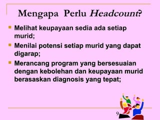 Mengapa Perlu Headcount?
   Melihat keupayaan sedia ada setiap
    murid;
   Menilai potensi setiap murid yang dapat
    digarap;
   Merancang program yang bersesuaian
    dengan kebolehan dan keupayaan murid
    berasaskan diagnosis yang tepat;




                                  9
 