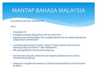 MANTAP BAHASA MALAYSIA
Cara jalankan perisian daripada CD:
cara 1:
 masukkan CD
 tetingkap autoplay dipaparkan, klik run start.html
 paparan utama ditayangkan dan mungkin berhenti di situ sebab ada pop-up
yang disekat oleh browser
 contohnya jika browser Firefox , mesej "Firefox prevent this site from
opening a pop-up window." akan dipaparkan.
 klik butang Options dan benarkan pop-ups.

 jika browser yang lain, anda kena cari opsyen pada browser itu untuk
membenarkan pop-up.
 selepas itu mungkin kena tekan F5 (refresh) pada keyboard untuk teruskan
program.

 