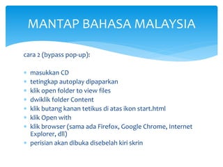MANTAP BAHASA MALAYSIA
cara 2 (bypass pop-up):








masukkan CD
tetingkap autoplay dipaparkan
klik open folder to view files
dwiklik folder Content
klik butang kanan tetikus di atas ikon start.html
klik Open with
klik browser (sama ada Firefox, Google Chrome, Internet
Explorer, dll)
 perisian akan dibuka disebelah kiri skrin

 