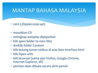 MANTAP BAHASA MALAYSIA
 cara 3 (bypass pop-up):








masukkan CD
tetingkap autoplay dipaparkan
klik open folder to view files
dwiklik folder Content
klik butang kanan tetikus di atas ikon interface.html
klik Open with
klik browser (sama ada Firefox, Google Chrome,
Internet Explorer, dll)
 perisian akan dibuka secara skrin penuh

 