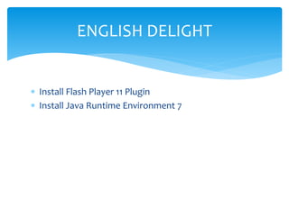 ENGLISH DELIGHT
 Install Flash Player 11 Plugin
 Install Java Runtime Environment 7

 