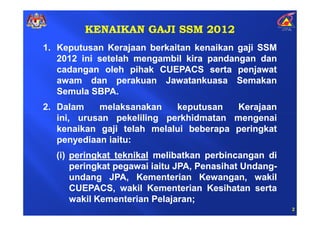 KENAIKAN GAJI SSM 2012
1. Keputusan Kerajaan berkaitan kenaikan gaji SSM
   2012 ini setelah mengambil kira pandangan dan
   cadangan oleh pihak CUEPACS serta penjawat
   awam dan perakuan Jawatankuasa Semakan
   Semula SBPA.
2. Dalam    melaksanakan    keputusan   Kerajaan
   ini, urusan pekeliling perkhidmatan mengenai
   kenaikan gaji telah melalui beberapa peringkat
   penyediaan iaitu:
  (i) peringkat teknikal melibatkan perbincangan di
      peringkat pegawai iaitu JPA, Penasihat Undang-
      undang JPA, Kementerian Kewangan, wakil
      CUEPACS, wakil Kementerian Kesihatan serta
      wakil Kementerian Pelajaran;
                                                       2
 