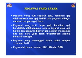 PEGAWAI YANG LAYAK

Pegawai yang cuti separuh gaji, kenaikan gaji
dilaksanakan atas gaji hakiki dan pegawai dibayar
separuh daripada gaji baru.
Pegawai yang cuti tanpa gaji, kenaikan gaji
hendaklah dilaksanakan secara isyarat atas gaji
hakiki dan pegawai dibayar gaji setelah mengambil
kira gaji baru yang telah diselaraskan apabila
kembali bertugas.
Pegawai yang meninggal dunia pada/ selepas
1 Januari 2012.
Pegawai di bawah saraan JKK 1976 dan SSB.

                                                    7
 