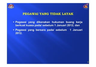 PEGAWAI YANG TIDAK LAYAK

Pegawai yang dikenakan hukuman buang kerja
berkuat kuasa pada/ sebelum 1 Januari 2012; dan
Pegawai yang bersara pada/ sebelum    1 Januari
2012.




                                                  8
 