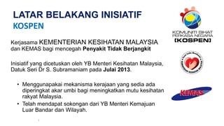 LATAR BELAKANG INISIATIF
KOSPEN
Kerjasama KEMENTERIAN KESIHATAN MALAYSIA
dan KEMAS bagi mencegah Penyakit Tidak Berjangkit
Inisiatif yang dicetuskan oleh YB Menteri Kesihatan Malaysia,
Datuk Seri Dr S. Subramaniam pada Julai 2013.
• Menggunapakai mekanisma kerajaan yang sedia ada
diperingkat akar umbi bagi meningkatkan mutu kesihatan
rakyat Malaysia.
• Telah mendapat sokongan dari YB Menteri Kemajuan
Luar Bandar dan Wilayah.
1
 