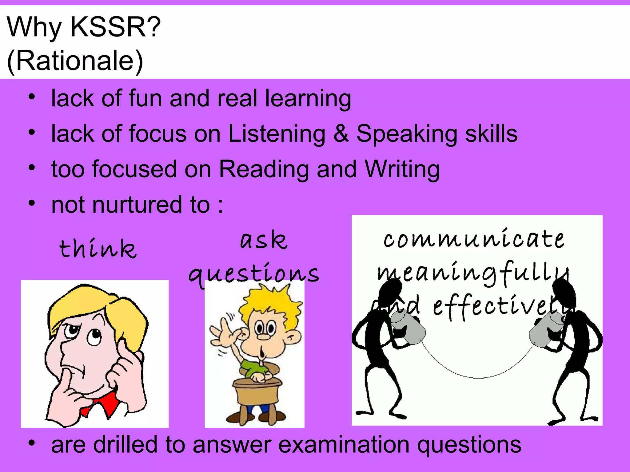 Why KSSR?
(Rationale)
 •   lack of fun and real learning
 •   lack of focus on Listening & Speaking skills
 •   too focused on Reading and Writing
 •   not nurtured to :
     think          ask             communicate
                 questions         meaningfully
                                   and effectively



 • are drilled to answer examination questions
 