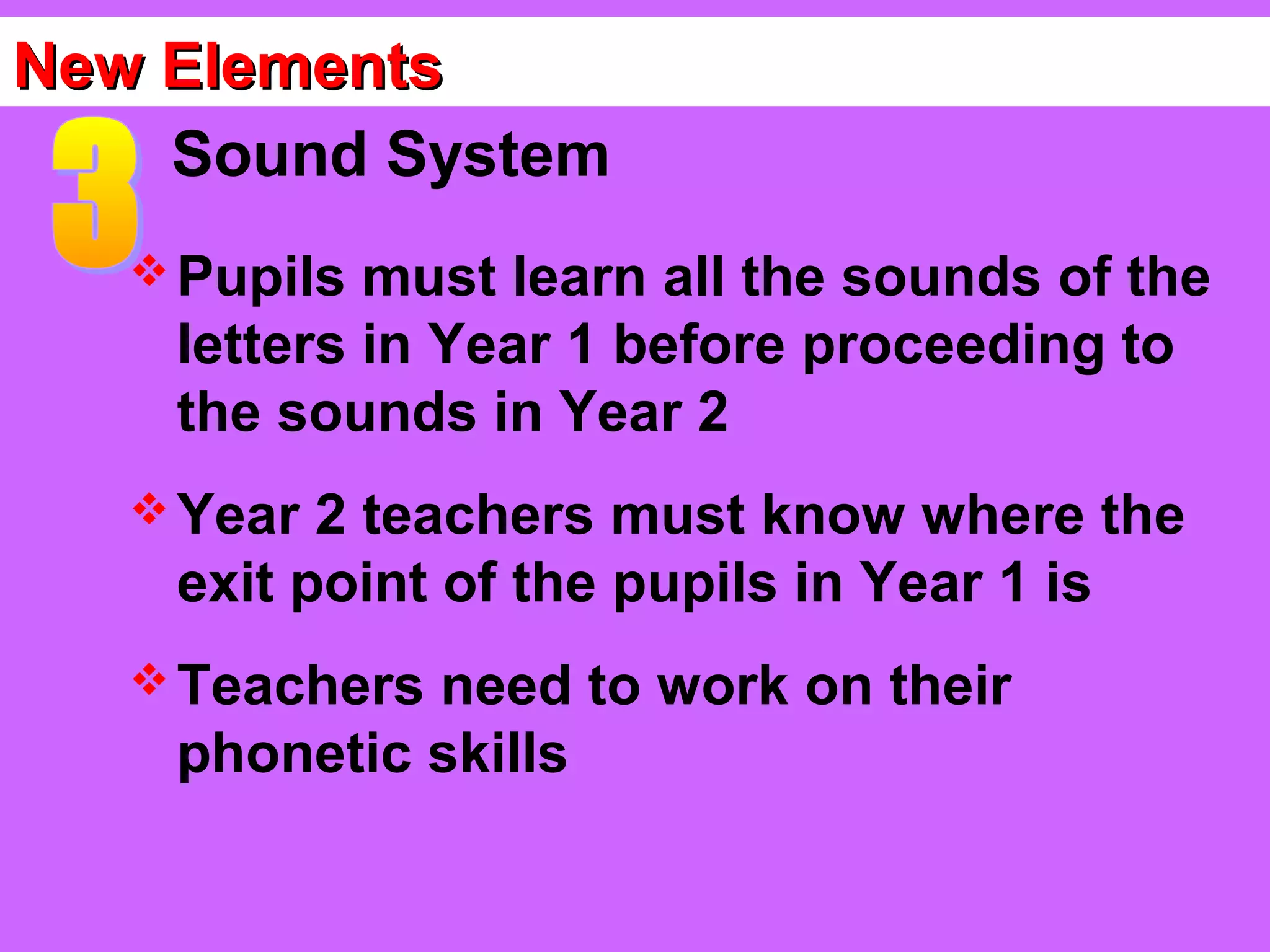 New Elements
    Sound System
    Pupils must learn all the sounds of the
    letters in Year 1 before proceeding to
    the sounds in Year 2
    Year 2 teachers must know where the
    exit point of the pupils in Year 1 is
    Teachersneed to work on their
    phonetic skills
 