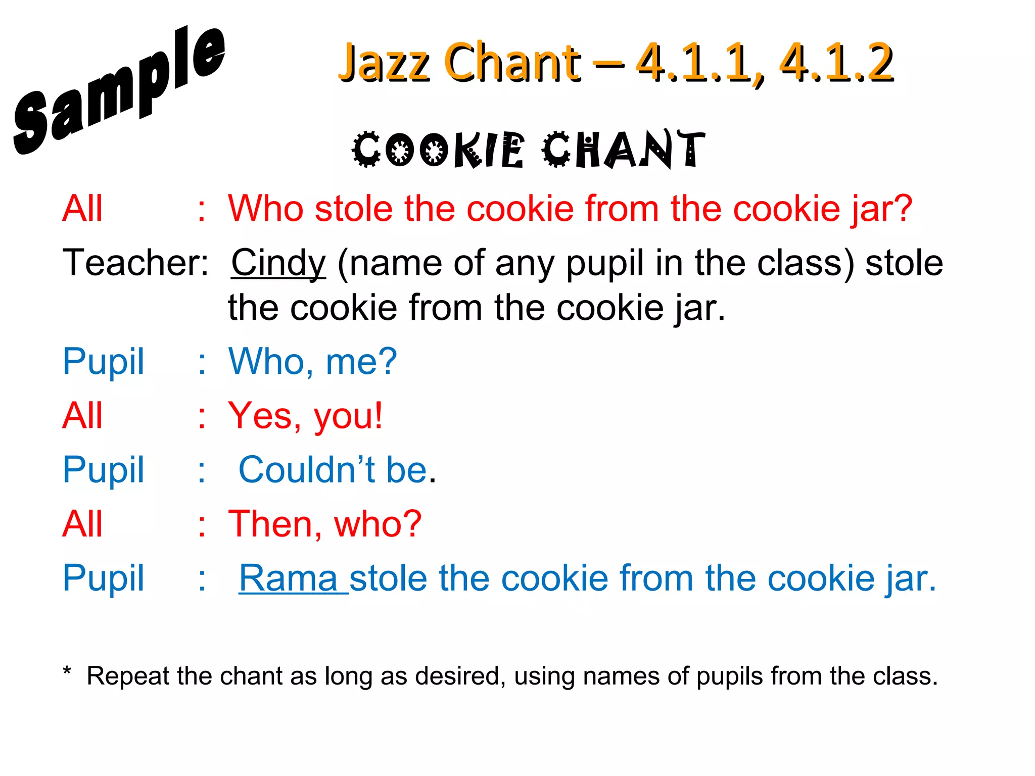 Jazz Chant – 4.1.1, 4.1.2
                         COOKIE CHANT
All    : Who stole the cookie from the cookie jar?
Teacher: Cindy (name of any pupil in the class) stole
         the cookie from the cookie jar.
Pupil : Who, me?
All    : Yes, you!
Pupil : Couldn’t be.
All    : Then, who?
Pupil : Rama stole the cookie from the cookie jar.

* Repeat the chant as long as desired, using names of pupils from the class.
 