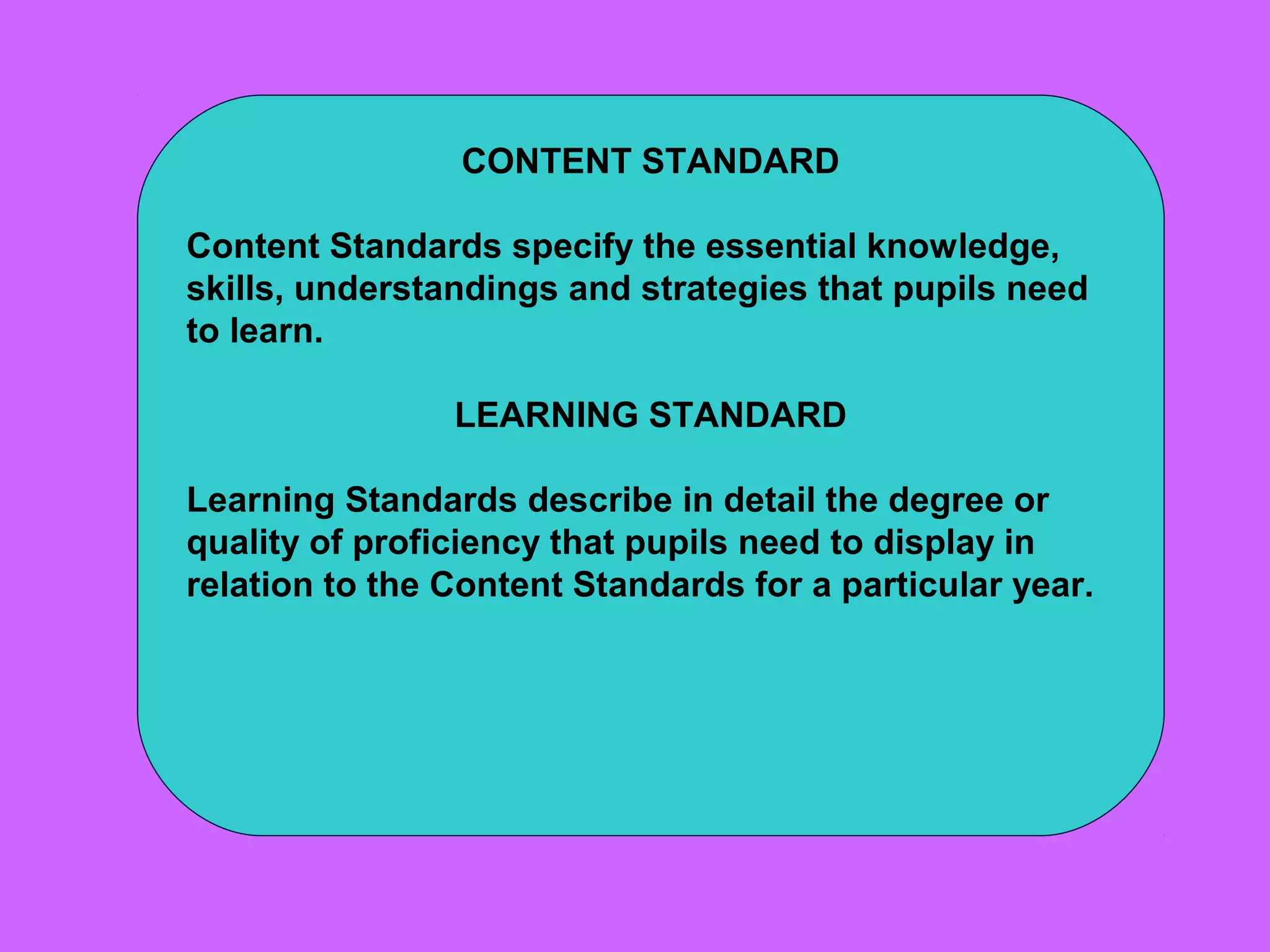 CONTENT STANDARD

Content Standards specify the essential knowledge,
skills, understandings and strategies that pupils need
to learn.

                LEARNING STANDARD

Learning Standards describe in detail the degree or
quality of proficiency that pupils need to display in
relation to the Content Standards for a particular year.
 